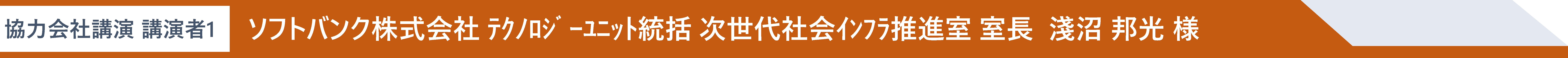協力会社講演 講演者1 ソフトバンク株式会社 テクノロジーユニット統括 次世代社会インフラ推進室 室長  淺沼 邦光 様